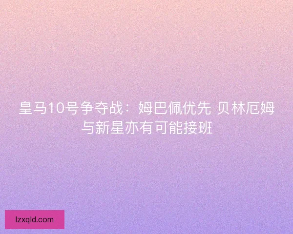 皇马10号争夺战：姆巴佩优先 贝林厄姆与新星亦有可能接班