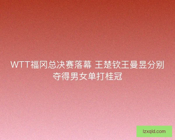 WTT福冈总决赛落幕 王楚钦王曼昱分别夺得男女单打桂冠