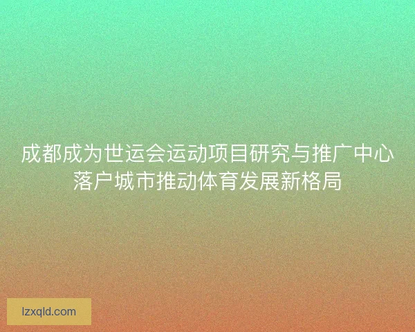 成都成为世运会运动项目研究与推广中心落户城市推动体育发展新格局